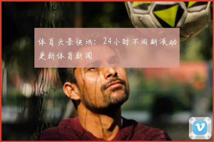 体育头条快讯：24小时不间断滚动更新体育新闻