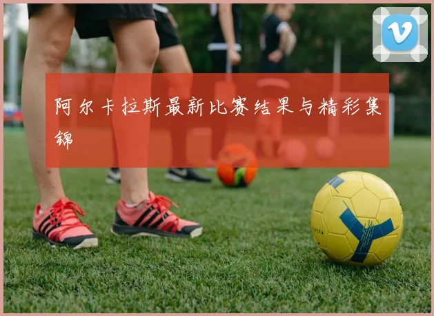 阿尔卡拉斯最新比赛结果与精彩集锦