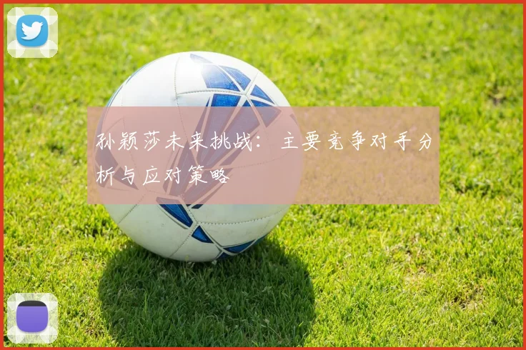 孙颖莎未来挑战：主要竞争对手分析与应对策略