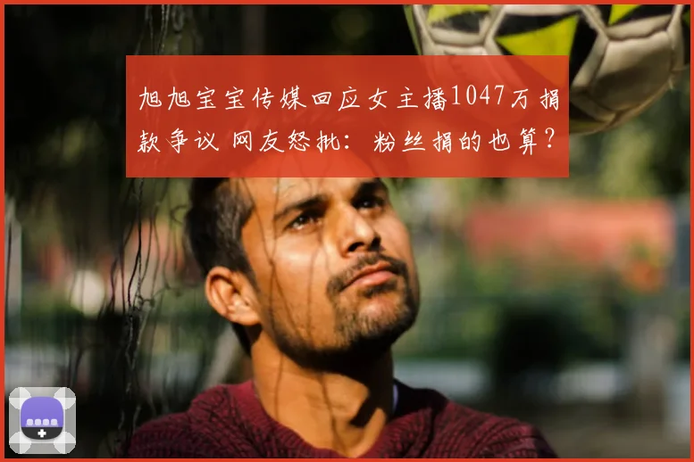 旭旭宝宝传媒回应女主播1047万捐款争议 网友怒批：粉丝捐的也算？
