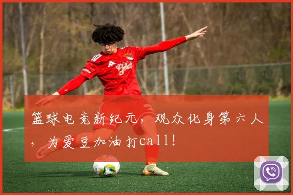 篮球电竞新纪元，观众化身第六人，为爱豆加油打call！