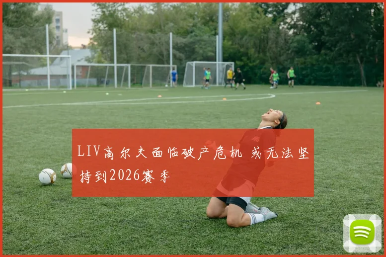 LIV高尔夫面临破产危机 或无法坚持到2026赛季