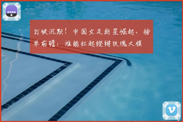 打破沉默！中国女足新星崛起，榜单前瞻，谁能扛起铿锵玫瑰大旗