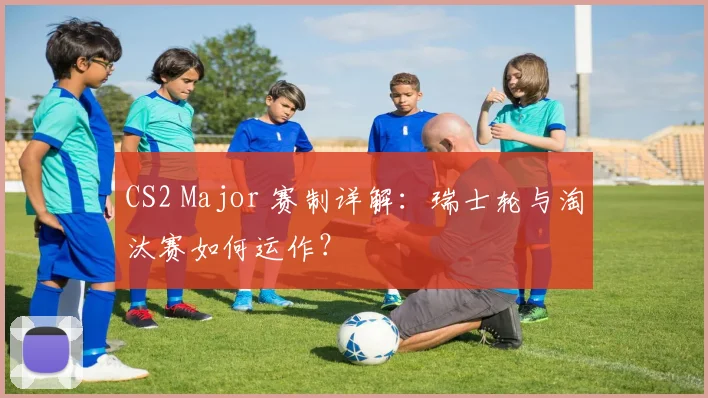 CS2 Major 赛制详解:瑞士轮与淘汰赛如何运作?