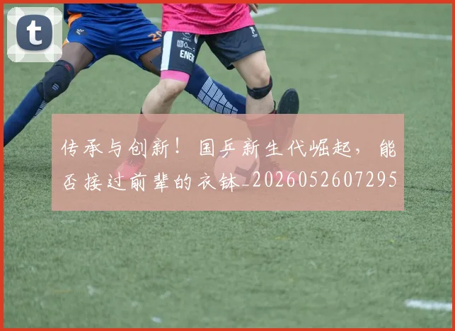 传承与创新！国乒新生代崛起，能否接过前辈的衣钵_20260526072952