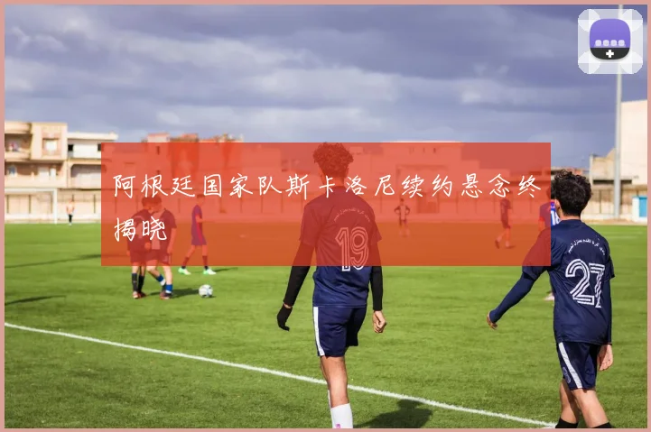 阿根廷国家队斯卡洛尼续约悬念终揭晓