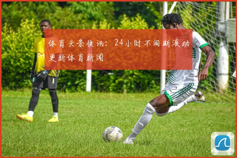 体育头条快讯：24小时不间断滚动更新体育新闻