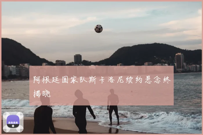 阿根廷国家队斯卡洛尼续约悬念终揭晓