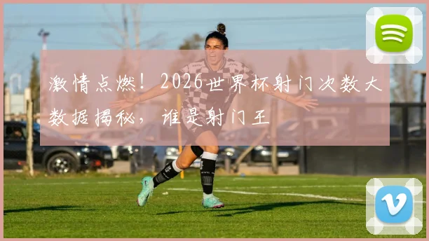激情点燃！2026世界杯射门次数大数据揭秘，谁是射门王