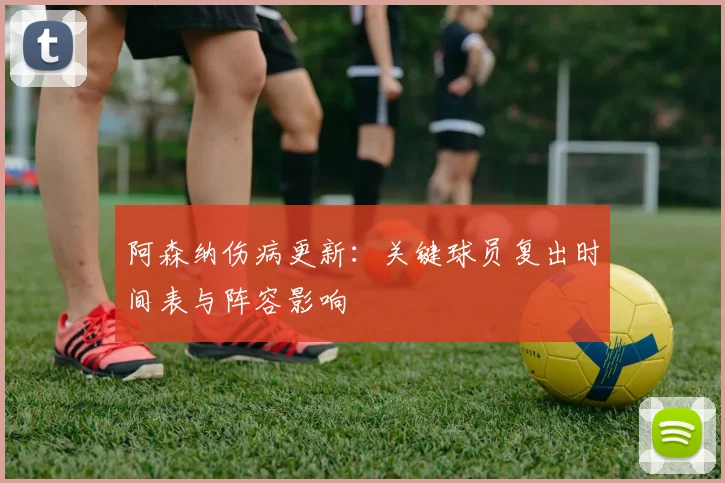 阿森纳伤病更新:关键球员复出时间表与阵容影响