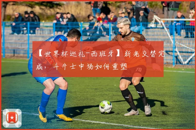 【世界杯巡礼-西班牙】新老交替完成，斗牛士中场如何重塑