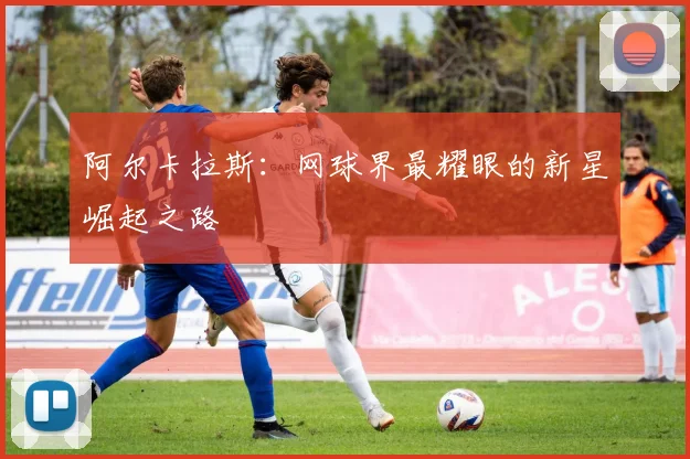 阿尔卡拉斯:网球界最耀眼的新星崛起之路