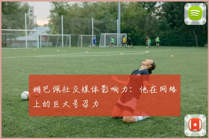 姆巴佩社交媒体影响力：他在网络上的巨大号召力