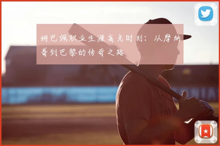 姆巴佩职业生涯高光时刻：从摩纳哥到巴黎的传奇之路