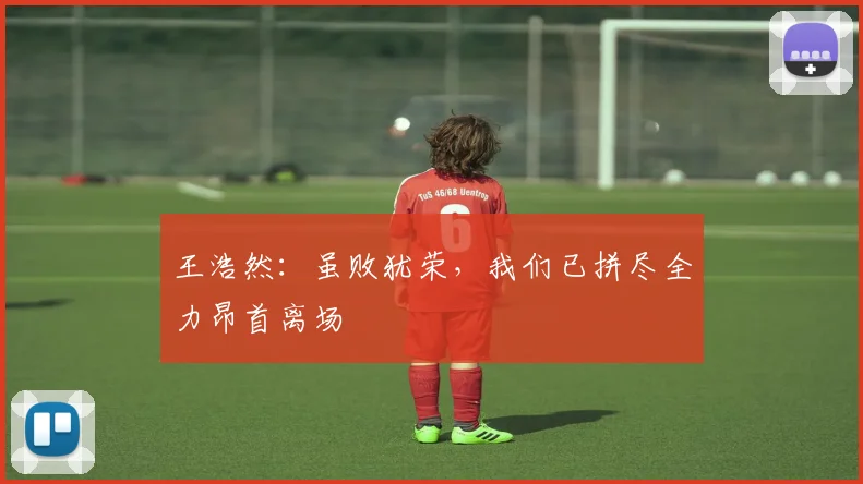王浩然：虽败犹荣，我们已拼尽全力昂首离场