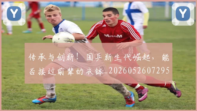 传承与创新！国乒新生代崛起，能否接过前辈的衣钵_20260526072952