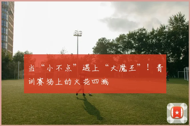 当“小不点”遇上“大魔王”！青训赛场上的火花四溅