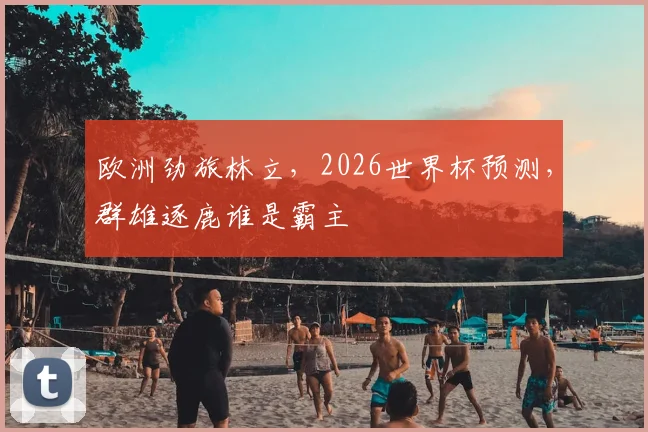 欧洲劲旅林立，2026世界杯预测，群雄逐鹿谁是霸主