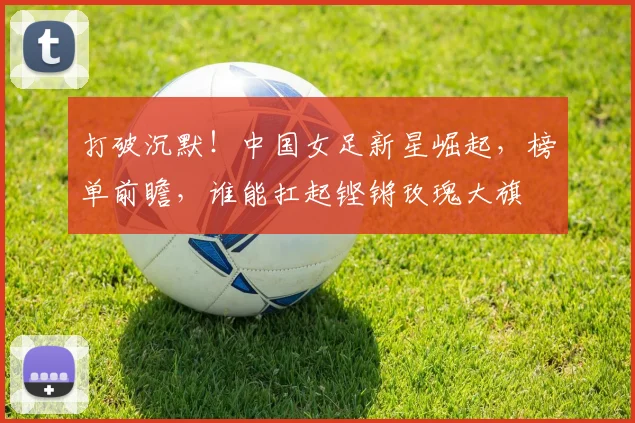 打破沉默！中国女足新星崛起，榜单前瞻，谁能扛起铿锵玫瑰大旗