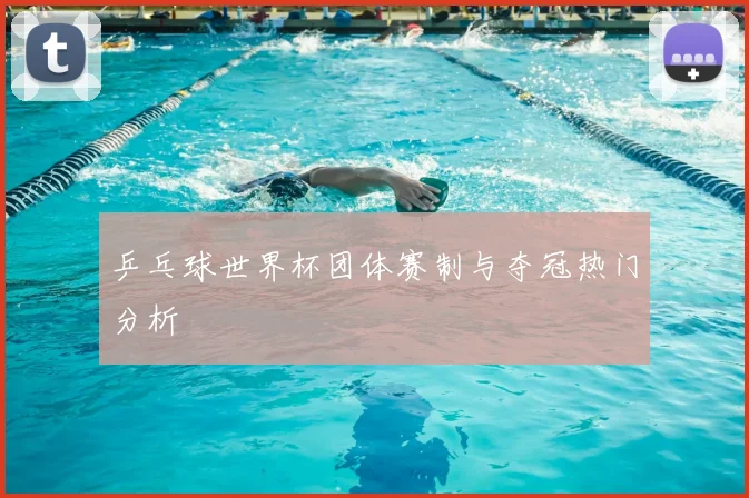 乒乓球世界杯团体赛制与夺冠热门分析
