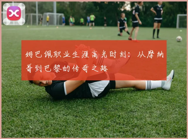 姆巴佩职业生涯高光时刻：从摩纳哥到巴黎的传奇之路