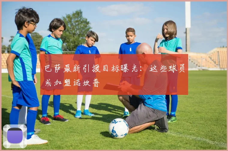 巴萨最新引援目标曝光：这些球员或加盟诺坎普