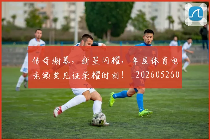 传奇谢幕，新星闪耀，年度体育电竞颁奖见证荣耀时刻！_20260526072948