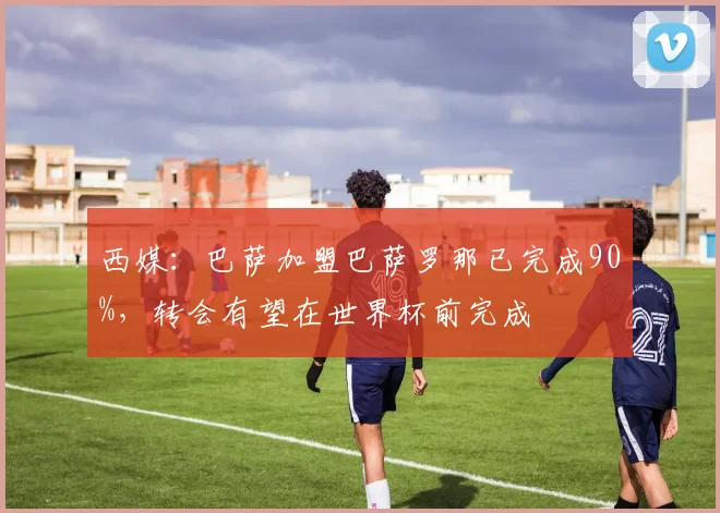 西媒：巴萨加盟巴萨罗那已完成90%，转会有望在世界杯前完成