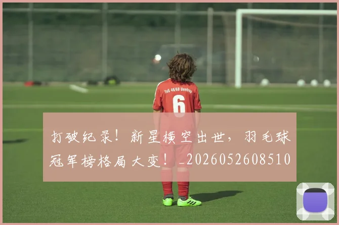 打破纪录！新星横空出世，羽毛球冠军榜格局大变！_20260526085106