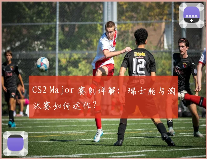 CS2 Major 赛制详解:瑞士轮与淘汰赛如何运作?